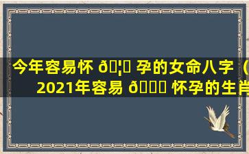 今年容易怀 🦊 孕的女命八字（2021年容易 🐟 怀孕的生肖女）